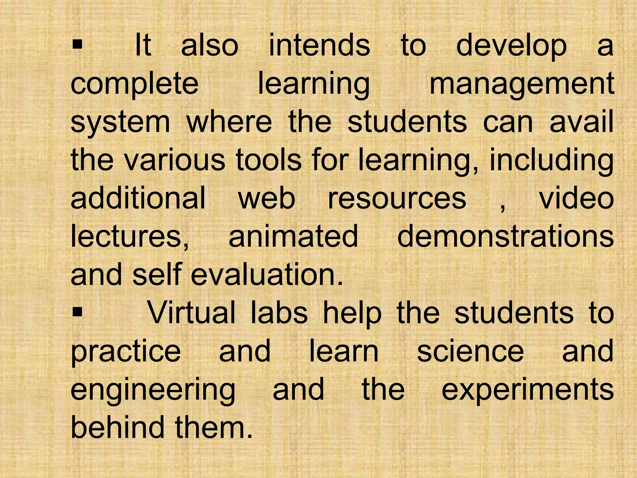  It also intends to develop a
complete learning management
system where the students can avail
the various tools for learning, including
additional web resources , video
lectures, animated demonstrations
and self evaluation.
 Virtual labs help the students to
practice and learn science and
engineering and the experiments
behind them.
 