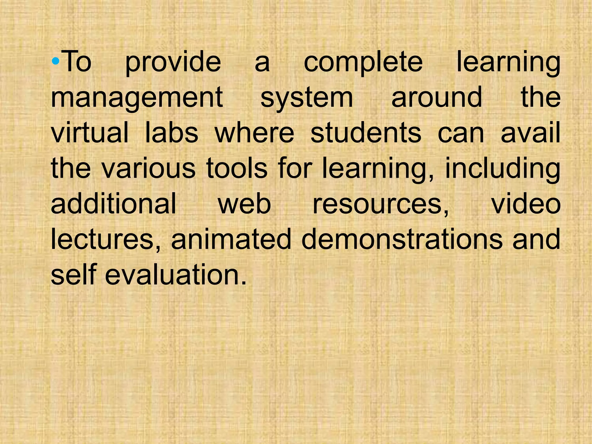 •To provide a complete learning
management system around the
virtual labs where students can avail
the various tools for learning, including
additional web resources, video
lectures, animated demonstrations and
self evaluation.
 