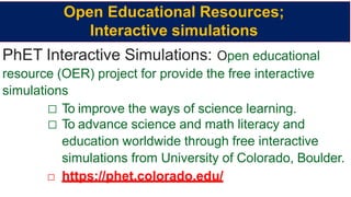 PhET Interactive Simulations: Open educational
resource (OER) project for provide the free interactive
simulations
□ To improve the ways of science learning.
□ To advance science and math literacy and
education worldwide through free interactive
simulations from University of Colorado, Boulder.
□ https://phet.colorado.edu/
Open Educational Resources;
Interactive simulations
 