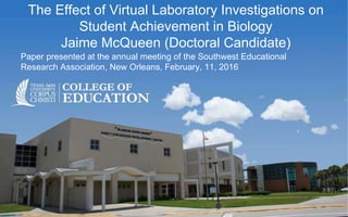 The Effect of Virtual Laboratory Investigations on
Student Achievement in Biology
Jaime McQueen (Doctoral Candidate)
Paper presented at the annual meeting of the Southwest Educational
Research Association, New Orleans, February, 11, 2016
 