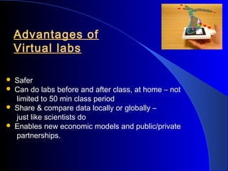 Advantages of
Virtual labs





Safer
Can do labs before and after class, at home – not
limited to 50 min class period
Share & compare data locally or globally –
just like scientists do
Enables new economic models and public/private
partnerships.

 