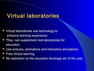 Virtual laboratories








Virtual laboratories use technology to
enhance learning experience.
They can supplement real laboratories for
education.
Use pictures, animations and interactive simulations.
Free choice learning
No restriction on the education level/age etc of the user.

 