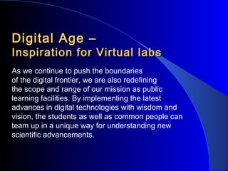 Digital Age –

Inspiration for Virtual labs
As we continue to push the boundaries
of the digital frontier, we are also redefining
the scope and range of our mission as public
learning facilities. By implementing the latest
advances in digital technologies with wisdom and
vision, the students as well as common people can
team up in a unique way for understanding new
scientific advancements.

 