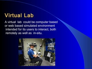 Virtual Lab
A virtual lab could be computer based
or web based simulated environment
intended for its users to interact, both
remotely as well as in-situ.

 