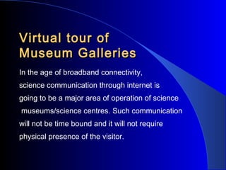 Virtual tour of
/
Museum Galleries
In the age of broadband connectivity,
science communication through internet is
going to be a major area of operation of science
museums/science centres. Such communication
will not be time bound and it will not require
physical presence of the visitor.

 