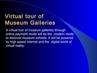 Virtual tour of
Museum Galleries
A virtual tour of museum galleries through
online payment mode will be the modern mode
to discover museum exhibits. It will be powered
by high speed internet and the digital world of
virtual reality.

 