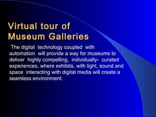 Virtual tour of
Museum Galleries
The digital technology coupled with
automation will provide a way for museums to
deliver highly compelling, individually- curated
experiences, where exhibits, with light, sound and
space interacting with digital media will create a
seamless environment.

 
