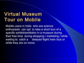 Virtual Museum
Tour on Mobile
Mobile users in India who are science
enthusiasts can opt to take a short tour of a
specific exhibit/exhibition in a museum during
their free time during shopping / marketing / while
waiting to catch a delayed flight/ train /bus or
while they are on move.

 