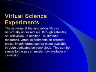 Virtual Science
Experiments
The activities at the innovation lab can
be virtually accessed live through satellites
on Television. In addition multimedia
resources, virtual experiments on different
topics, in soft format can be made available
through dedicated servers/ cloud. This can be
similar to the pay channels now available on
Television.

 