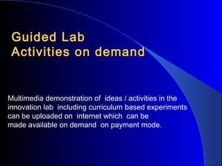 Guided Lab
Activities on demand

Multimedia demonstration of ideas / activities in the
innovation lab including curriculum based experiments
can be uploaded on internet which can be
made available on demand on payment mode.

 