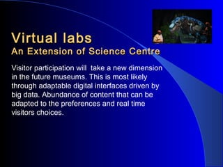 Virtual labs

An Extension of Science Centre
Visitor participation will take a new dimension
in the future museums. This is most likely
through adaptable digital interfaces driven by
big data. Abundance of content that can be
adapted to the preferences and real time
visitors choices.

 