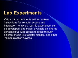 Lab Experiments
Virtual lab experiments with on screen
instructions for remote access and
Interaction to give a real life experience can
be developed and made available on shared
servers/cloud with access facilities through
different media like tablets/ mobiles and other
communication devices.

 