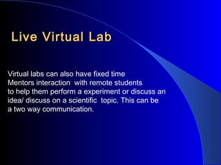 Live Virtual Lab
Virtual labs can also have fixed time
Mentors interaction with remote students
to help them perform a experiment or discuss an
idea/ discuss on a scientific topic. This can be
a two way communication.

 