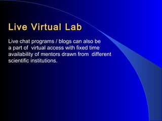 Live Virtual Lab
Live chat programs / blogs can also be
a part of virtual access with fixed time
availability of mentors drawn from different
scientific institutions.

 