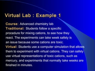 Virtual Lab : Example 1
Course: Advanced chemistry lab
Traditional: Students follow a specific
procedure for mixing cations, to see how they
react. The experiments can take week safety is
an issue because some cations are toxic.
Virtual: Students use a computer simulation that allows
them to experiment with virtual cations. They can safely
use virtual representations of toxic cations, such as
mercury, and experiments that normally take weeks are
finished in minutes.

 