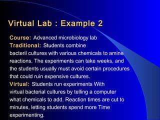 Virtual Lab : Example 2
Course: Advanced microbiology lab
Traditional: Students combine
bacteril cultures with various chemicals to amine
reactions. The experiments can take weeks, and
the students usually must avoid certain procedures
that could ruin expensive cultures.
Virtual: Students run experiments With
virtual bacterial cultures by telling a computer
what chemicals to add. Reaction times are cut to
minutes, letting students spend more Time
experimenting.

 