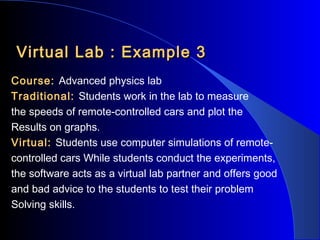 Virtual Lab : Example 3
Course: Advanced physics lab
Traditional: Students work in the lab to measure
the speeds of remote-controlled cars and plot the
Results on graphs.
Virtual: Students use computer simulations of remotecontrolled cars While students conduct the experiments,
the software acts as a virtual lab partner and offers good
and bad advice to the students to test their problem
Solving skills.

 