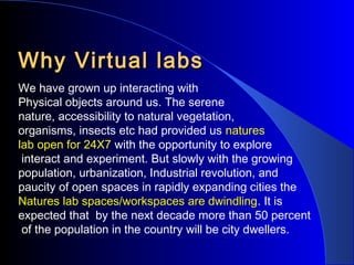 Why Virtual labs
We have grown up interacting with
Physical objects around us. The serene
nature, accessibility to natural vegetation,
organisms, insects etc had provided us natures
lab open for 24X7 with the opportunity to explore
interact and experiment. But slowly with the growing
population, urbanization, Industrial revolution, and
paucity of open spaces in rapidly expanding cities the
Natures lab spaces/workspaces are dwindling. It is
expected that by the next decade more than 50 percent
of the population in the country will be city dwellers.

 