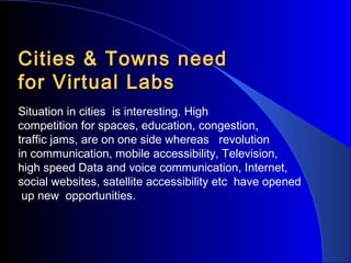 Cities & Towns need
for Virtual Labs
Situation in cities is interesting. High
competition for spaces, education, congestion,
traffic jams, are on one side whereas revolution
in communication, mobile accessibility, Television,
high speed Data and voice communication, Internet,
social websites, satellite accessibility etc have opened
up new opportunities.

 