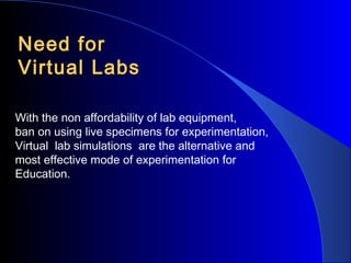 Need for
Virtual Labs
With the non affordability of lab equipment,
ban on using live specimens for experimentation,
Virtual lab simulations are the alternative and
most effective mode of experimentation for
Education.

 