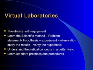Virtual Laboratories






Familiarize with equipment.
Learn the Scientific Method – Problem
statement- Hypothesis – experiment – observation
study the results – verify the hypothesis
Understand theoretical concepts in a better way.
Learn standard practices and procedures

 