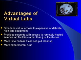 Advantages of
Virtual Labs





Broadens virtual access to expensive or delicate
high-end equipment
Provides students with access to remotely-hosted
science lab facilities rather than just local ones
More time on task / less setup & cleanup
More experimental runs

 