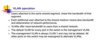 VLAN operation
Users attached to the same shared segment, share the bandwidth of that
segment.
Each additional user attached to the shared medium means less bandwidth
and deterioration of network performance.
VLANs offer more bandwidth to users than a shared network.
The default VLAN for every port in the switch is the management VLAN.
The management VLAN is always VLAN 1 and may not be deleted. All
other ports on the switch may be reassigned to alternate VLANs.
 