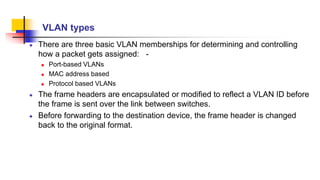 VLAN types
There are three basic VLAN memberships for determining and controlling
how a packet gets assigned: -
 Port-based VLANs
 MAC address based
 Protocol based VLANs
The frame headers are encapsulated or modified to reflect a VLAN ID before
the frame is sent over the link between switches.
Before forwarding to the destination device, the frame header is changed
back to the original format.
 