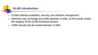 VLAN introduction
VLANs address scalability, security, and network management.
Switches may not bridge any traffic between VLANs, as this would violate
the integrity of the VLAN broadcast domain.
Traffic should only be routed between VLANs.
 