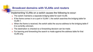 Broadcast domains with VLANs and routers
Implementing VLANs on a switch causes the following to occur:
 The switch maintains a separate bridging table for each VLAN.
 If the frame comes in on a port in VLAN 1, the switch searches the bridging table for
VLAN 1.
 When the frame is received, the switch adds the source address to the bridging table if
it is currently unknown.
 The destination is checked so a forwarding decision can be made.
 For learning and forwarding the search is made against the address table for that
VLAN only.
 