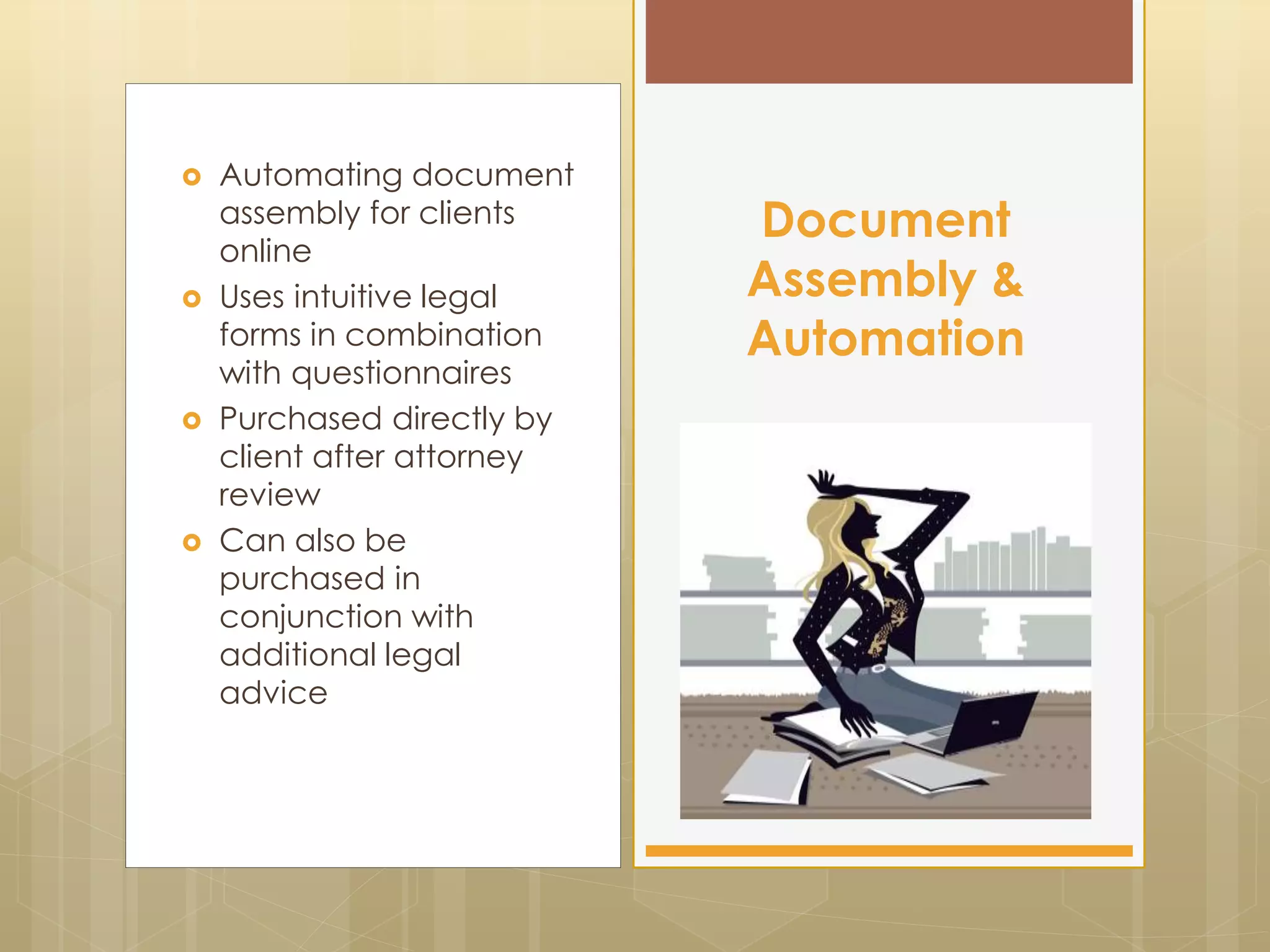  Automating document
assembly for clients
online
 Uses intuitive legal
forms in combination
with questionnaires
 Purchased directly by
client after attorney
review
 Can also be
purchased in
conjunction with
additional legal
advice
Document
Assembly &
Automation
 