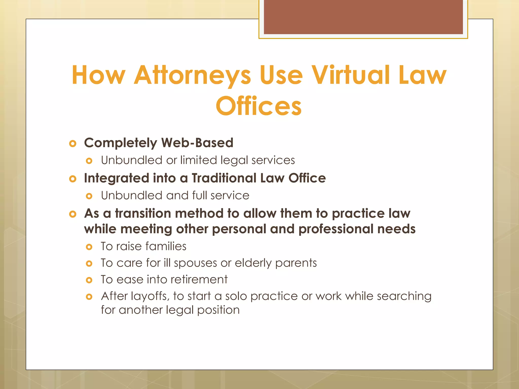 How Attorneys Use Virtual Law
Offices
 Completely Web-Based
 Unbundled or limited legal services
 Integrated into a Traditional Law Office
 Unbundled and full service
 As a transition method to allow them to practice law
while meeting other personal and professional needs
 To raise families
 To care for ill spouses or elderly parents
 To ease into retirement
 After layoffs, to start a solo practice or work while searching
for another legal position
 