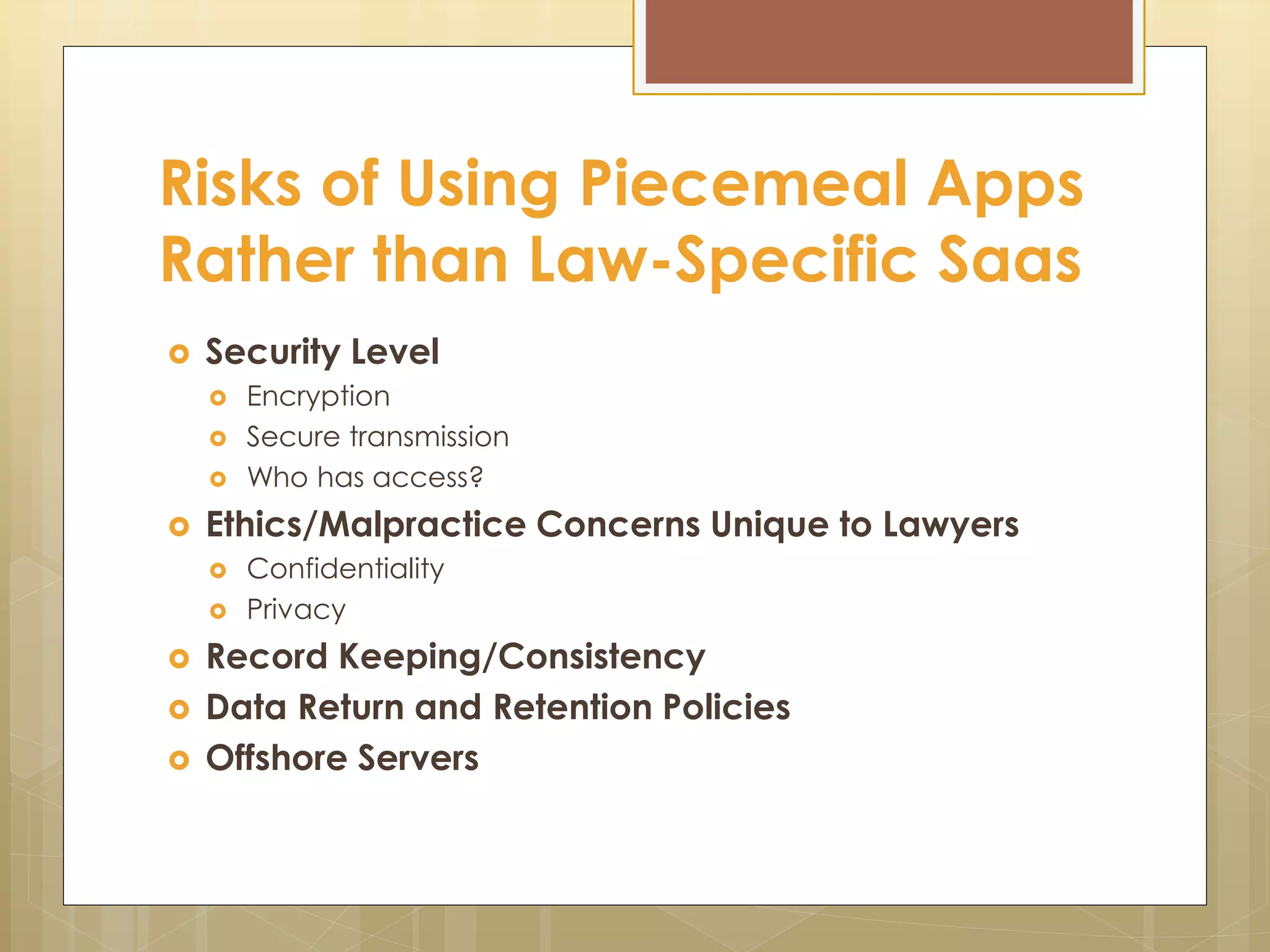 Risks of Using Piecemeal Apps
Rather than Law-Specific Saas
 Security Level
 Encryption
 Secure transmission
 Who has access?
 Ethics/Malpractice Concerns Unique to Lawyers
 Confidentiality
 Privacy
 Record Keeping/Consistency
 Data Return and Retention Policies
 Offshore Servers
 