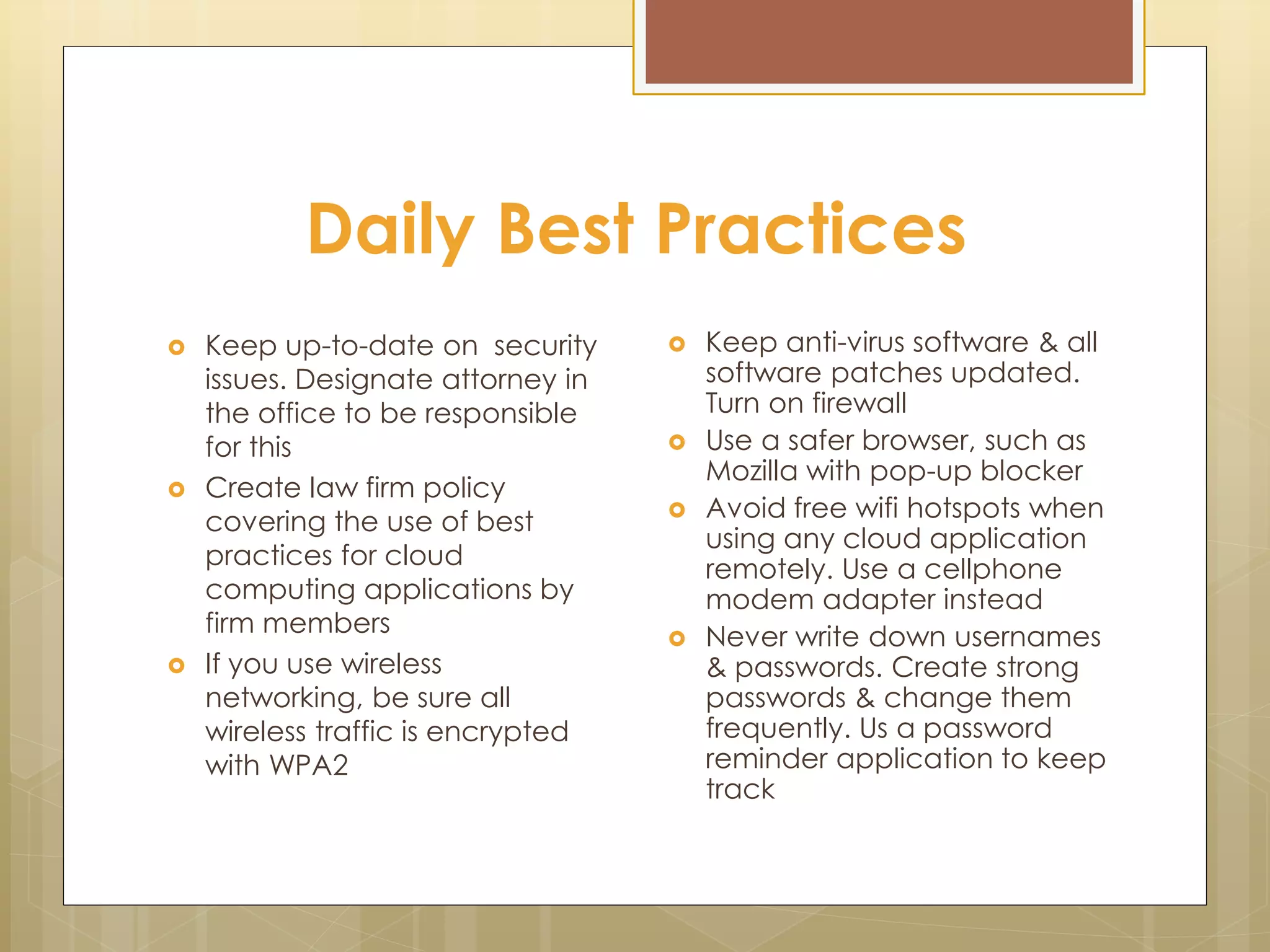 Daily Best Practices
 Keep up-to-date on security
issues. Designate attorney in
the office to be responsible
for this
 Create law firm policy
covering the use of best
practices for cloud
computing applications by
firm members
 If you use wireless
networking, be sure all
wireless traffic is encrypted
with WPA2
 Keep anti-virus software & all
software patches updated.
Turn on firewall
 Use a safer browser, such as
Mozilla with pop-up blocker
 Avoid free wifi hotspots when
using any cloud application
remotely. Use a cellphone
modem adapter instead
 Never write down usernames
& passwords. Create strong
passwords & change them
frequently. Us a password
reminder application to keep
track
 