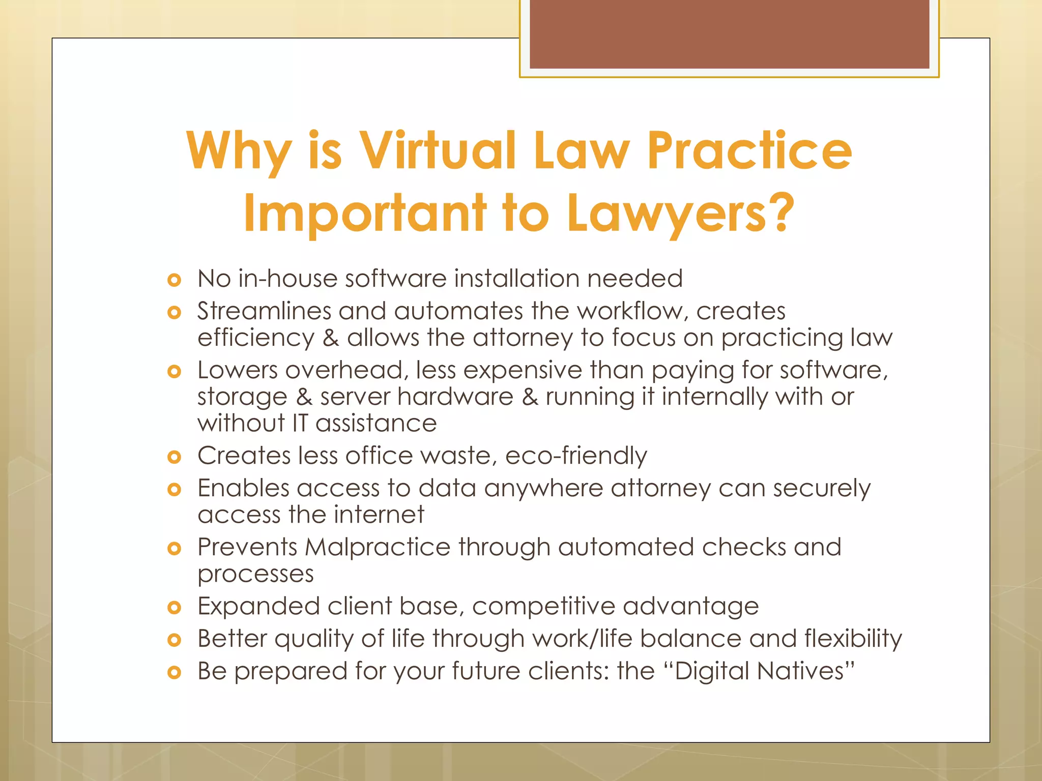 Why is Virtual Law Practice
Important to Lawyers?
 No in-house software installation needed
 Streamlines and automates the workflow, creates
efficiency & allows the attorney to focus on practicing law
 Lowers overhead, less expensive than paying for software,
storage & server hardware & running it internally with or
without IT assistance
 Creates less office waste, eco-friendly
 Enables access to data anywhere attorney can securely
access the internet
 Prevents Malpractice through automated checks and
processes
 Expanded client base, competitive advantage
 Better quality of life through work/life balance and flexibility
 Be prepared for your future clients: the “Digital Natives”
 