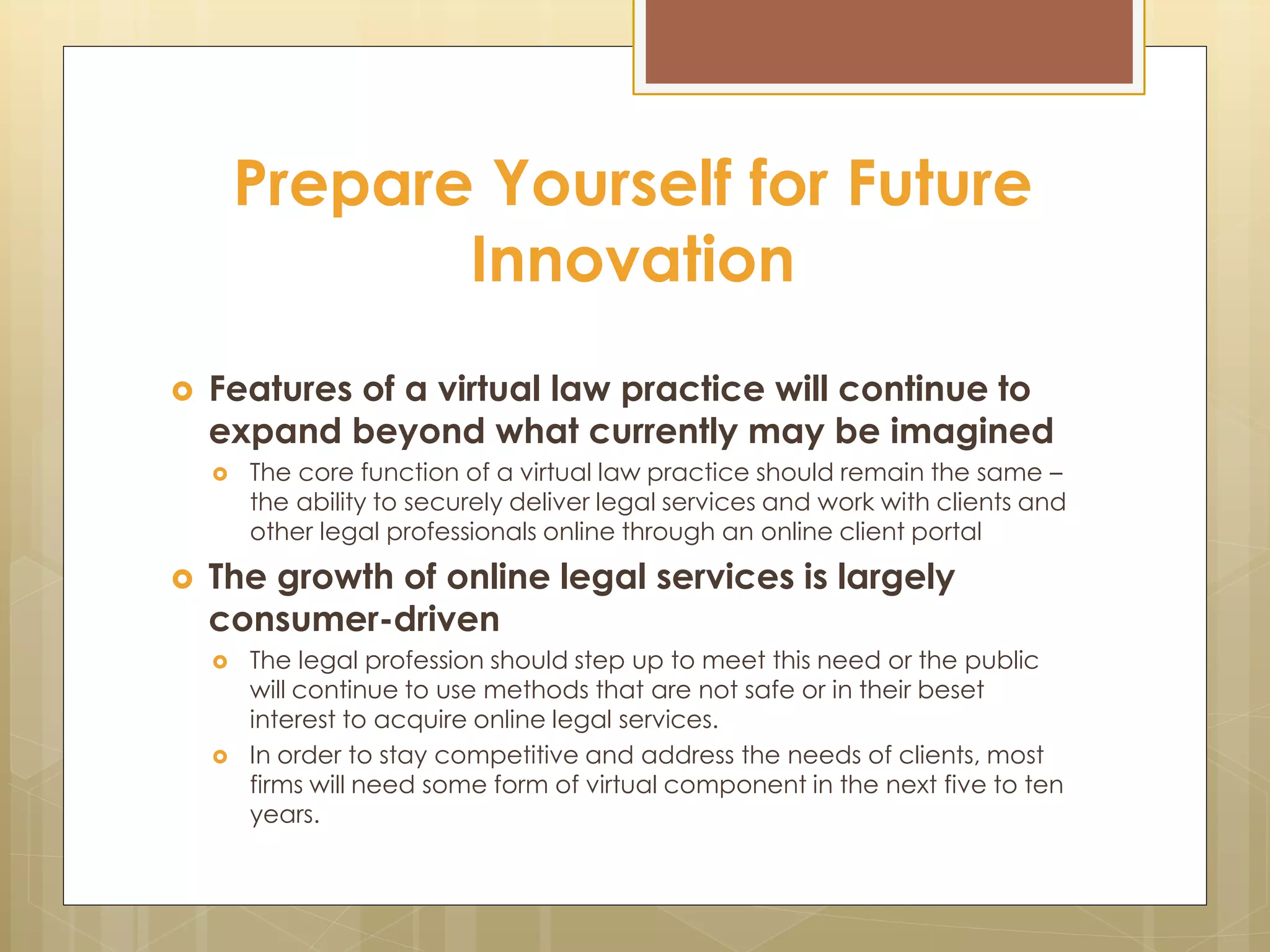 Prepare Yourself for Future
Innovation
 Features of a virtual law practice will continue to
expand beyond what currently may be imagined
 The core function of a virtual law practice should remain the same –
the ability to securely deliver legal services and work with clients and
other legal professionals online through an online client portal
 The growth of online legal services is largely
consumer-driven
 The legal profession should step up to meet this need or the public
will continue to use methods that are not safe or in their beset
interest to acquire online legal services.
 In order to stay competitive and address the needs of clients, most
firms will need some form of virtual component in the next five to ten
years.
 