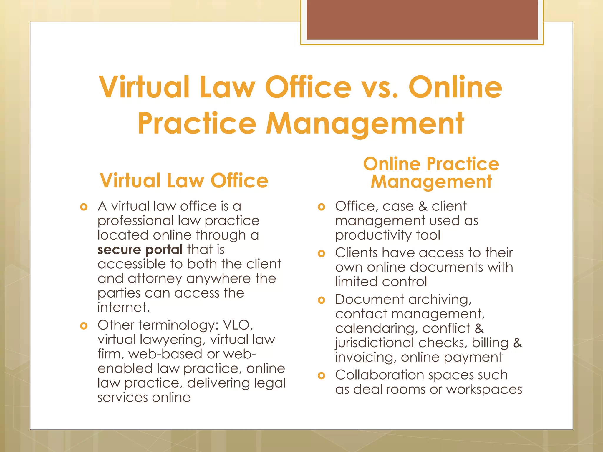 Virtual Law Office vs. Online
Practice Management
Virtual Law Office
 A virtual law office is a
professional law practice
located online through a
secure portal that is
accessible to both the client
and attorney anywhere the
parties can access the
internet.
 Other terminology: VLO,
virtual lawyering, virtual law
firm, web-based or web-
enabled law practice, online
law practice, delivering legal
services online
Online Practice
Management
 Office, case & client
management used as
productivity tool
 Clients have access to their
own online documents with
limited control
 Document archiving,
contact management,
calendaring, conflict &
jurisdictional checks, billing &
invoicing, online payment
 Collaboration spaces such
as deal rooms or workspaces
 