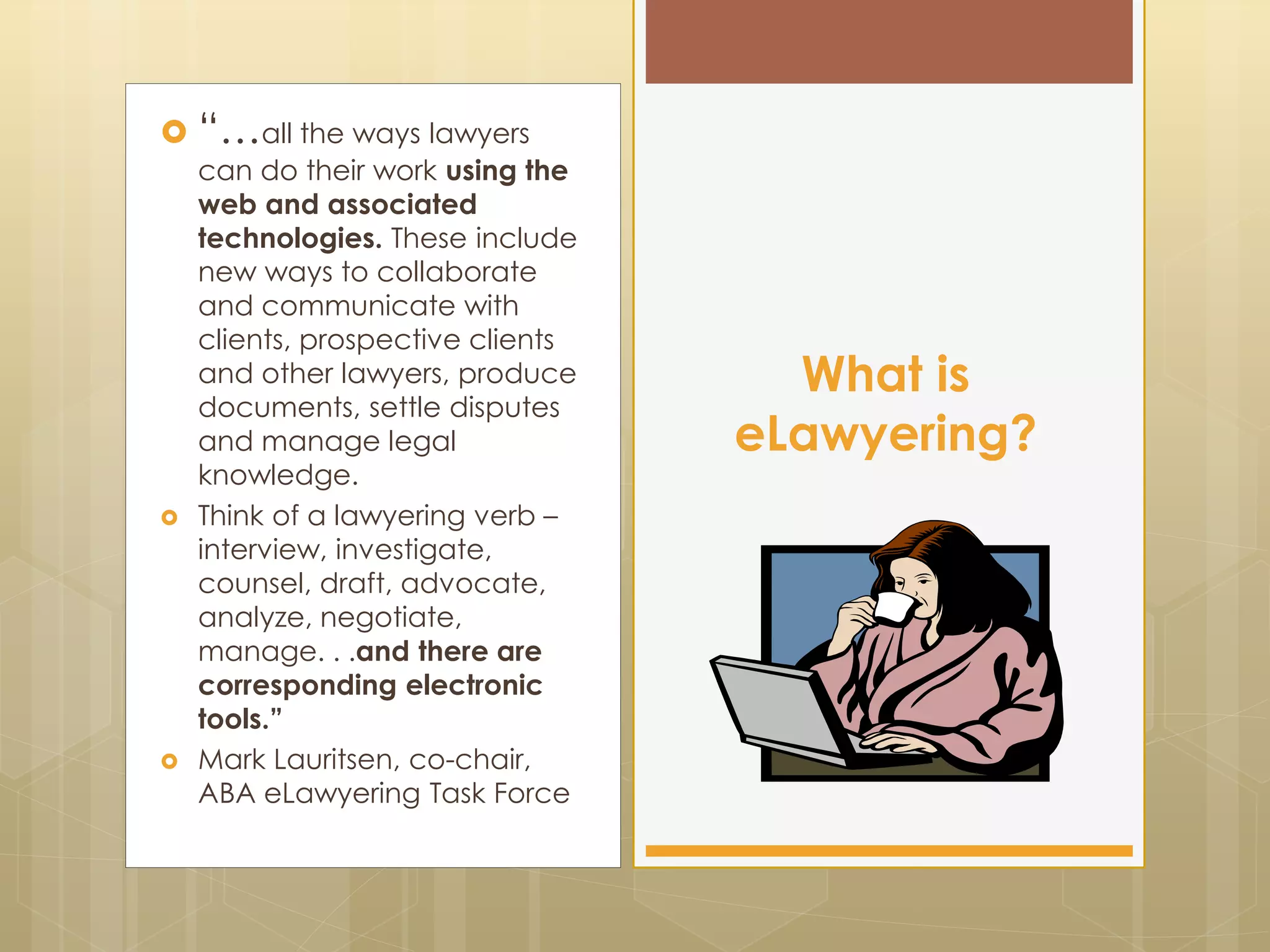  “…all the ways lawyers
can do their work using the
web and associated
technologies. These include
new ways to collaborate
and communicate with
clients, prospective clients
and other lawyers, produce
documents, settle disputes
and manage legal
knowledge.
 Think of a lawyering verb –
interview, investigate,
counsel, draft, advocate,
analyze, negotiate,
manage. . .and there are
corresponding electronic
tools.”
 Mark Lauritsen, co-chair,
ABA eLawyering Task Force
What is
eLawyering?
 