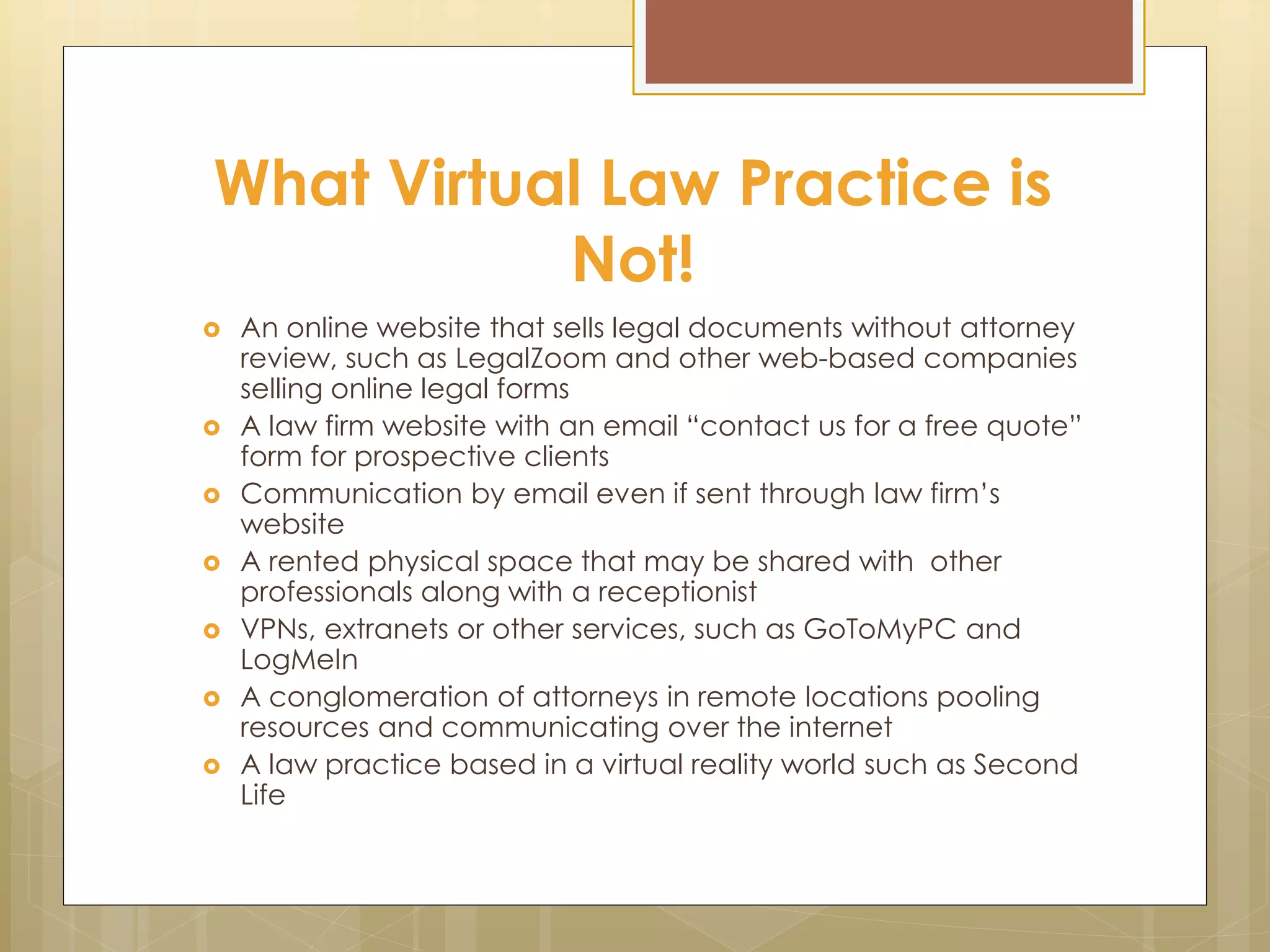 What Virtual Law Practice is
Not!
 An online website that sells legal documents without attorney
review, such as LegalZoom and other web-based companies
selling online legal forms
 A law firm website with an email “contact us for a free quote”
form for prospective clients
 Communication by email even if sent through law firm’s
website
 A rented physical space that may be shared with other
professionals along with a receptionist
 VPNs, extranets or other services, such as GoToMyPC and
LogMeIn
 A conglomeration of attorneys in remote locations pooling
resources and communicating over the internet
 A law practice based in a virtual reality world such as Second
Life
 