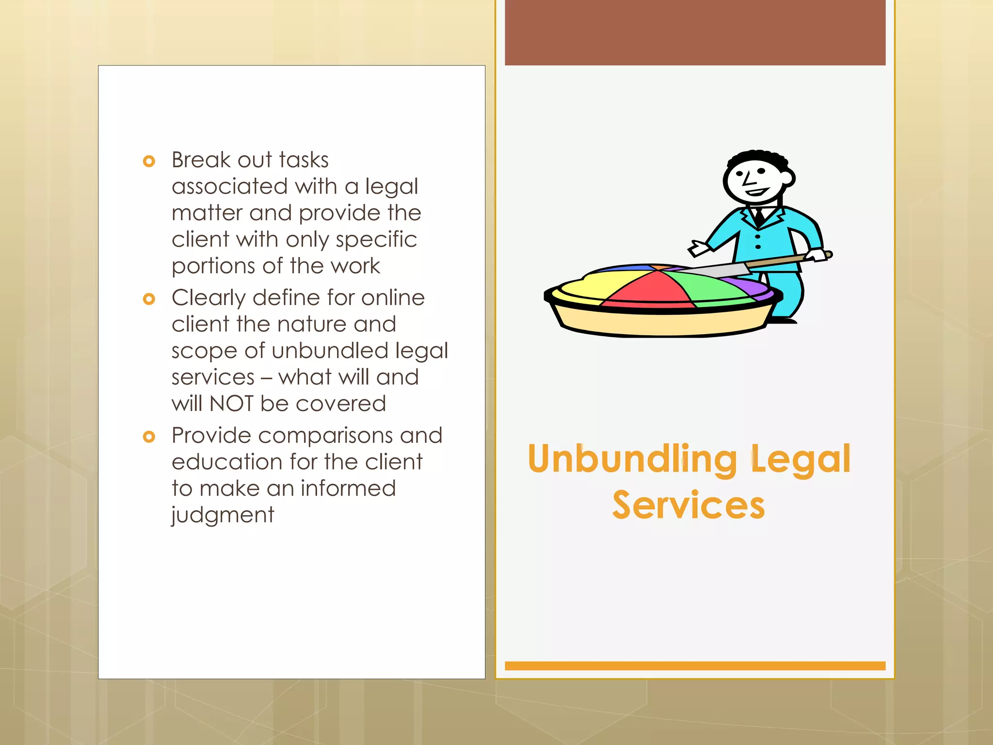  Break out tasks
associated with a legal
matter and provide the
client with only specific
portions of the work
 Clearly define for online
client the nature and
scope of unbundled legal
services – what will and
will NOT be covered
 Provide comparisons and
education for the client
to make an informed
judgment
Unbundling Legal
Services
 