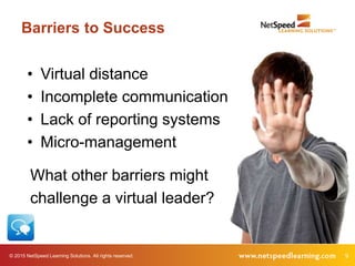 © 2015 NetSpeed Learning Solutions. All rights reserved. 9
Barriers to Success
• Virtual distance
• Incomplete communication
• Lack of reporting systems
• Micro-management
What other barriers might
challenge a virtual leader?
 