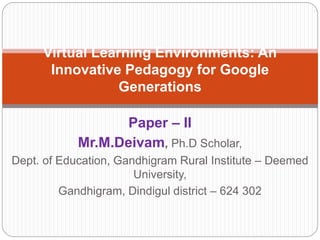 Paper – II
Mr.M.Deivam, Ph.D Scholar,
Dept. of Education, Gandhigram Rural Institute – Deemed
University,
Gandhigram, Dindigul district – 624 302
Virtual Learning Environments: An
Innovative Pedagogy for Google
Generations
 