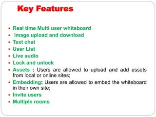 Key Features
 Real time Multi user whiteboard
 Image upload and download
 Text chat
 User List
 Live audio
 Lock and unlock
 Assets : Users are allowed to upload and add assets
from local or online sites;
 Embedding: Users are allowed to embed the whiteboard
in their own site;
 Invite users
 Multiple rooms
 