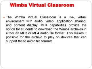 Wimba Virtual Classroom
 The Wimba Virtual Classroom is a live, virtual
environment with audio, video, application sharing,
and content display. MP4 capabilities provide the
option for students to download the Wimba archives in
either an MP3 or MP4 audio file format. This makes it
possible for the archive to play on devices that can
support these audio file formats.
 