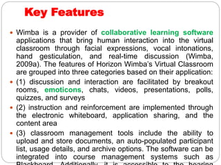 Key Features
 Wimba is a provider of collaborative learning software
applications that bring human interaction into the virtual
classroom through facial expressions, vocal intonations,
hand gesticulation, and real-time discussion (Wimba,
2009a). The features of Horizon Wimba’s Virtual Classroom
are grouped into three categories based on their application:
 (1) discussion and interaction are facilitated by breakout
rooms, emoticons, chats, videos, presentations, polls,
quizzes, and surveys
 (2) instruction and reinforcement are implemented through
the electronic whiteboard, application sharing, and the
content area
 (3) classroom management tools include the ability to
upload and store documents, an auto-populated participant
list, usage details, and archive options. The software can be
integrated into course management systems such as
 