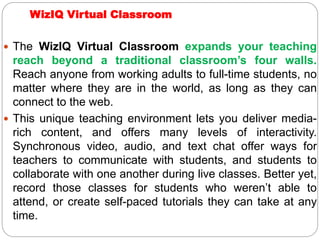WizIQ Virtual Classroom
 The WizIQ Virtual Classroom expands your teaching
reach beyond a traditional classroom’s four walls.
Reach anyone from working adults to full-time students, no
matter where they are in the world, as long as they can
connect to the web.
 This unique teaching environment lets you deliver media-
rich content, and offers many levels of interactivity.
Synchronous video, audio, and text chat offer ways for
teachers to communicate with students, and students to
collaborate with one another during live classes. Better yet,
record those classes for students who weren’t able to
attend, or create self-paced tutorials they can take at any
time.
 