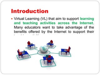 Introduction
 Virtual Learning (VL) that aim to support learning
and teaching activities across the Internet.
Many educators want to take advantage of the
benefits offered by the Internet to support their
teaching activities.
 
