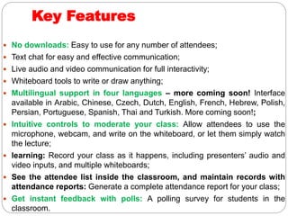 Key Features
 No downloads: Easy to use for any number of attendees;
 Text chat for easy and effective communication;
 Live audio and video communication for full interactivity;
 Whiteboard tools to write or draw anything;
 Multilingual support in four languages – more coming soon! Interface
available in Arabic, Chinese, Czech, Dutch, English, French, Hebrew, Polish,
Persian, Portuguese, Spanish, Thai and Turkish. More coming soon!;
 Intuitive controls to moderate your class: Allow attendees to use the
microphone, webcam, and write on the whiteboard, or let them simply watch
the lecture;
 learning: Record your class as it happens, including presenters’ audio and
video inputs, and multiple whiteboards;
 See the attendee list inside the classroom, and maintain records with
attendance reports: Generate a complete attendance report for your class;
 Get instant feedback with polls: A polling survey for students in the
classroom.
 