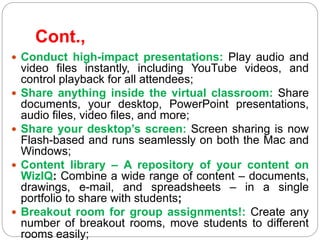 Cont.,
 Conduct high-impact presentations: Play audio and
video files instantly, including YouTube videos, and
control playback for all attendees;
 Share anything inside the virtual classroom: Share
documents, your desktop, PowerPoint presentations,
audio files, video files, and more;
 Share your desktop’s screen: Screen sharing is now
Flash-based and runs seamlessly on both the Mac and
Windows;
 Content library – A repository of your content on
WizIQ: Combine a wide range of content – documents,
drawings, e-mail, and spreadsheets – in a single
portfolio to share with students;
 Breakout room for group assignments!: Create any
number of breakout rooms, move students to different
rooms easily;
 