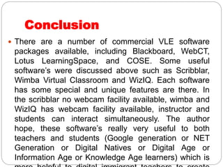 Conclusion
 There are a number of commercial VLE software
packages available, including Blackboard, WebCT,
Lotus LearningSpace, and COSE. Some useful
software’s were discussed above such as Scribblar,
Wimba Virtual Classroom and WizIQ. Each software
has some special and unique features are there. In
the scribblar no webcam facility available, wimba and
WizIQ has webcam facility available, instructor and
students can interact simultaneously. The author
hope, these software’s really very useful to both
teachers and students (Google generation or NET
Generation or Digital Natives or Digital Age or
Information Age or Knowledge Age learners) which is
 